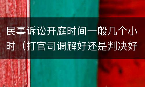 民事诉讼开庭时间一般几个小时（打官司调解好还是判决好）