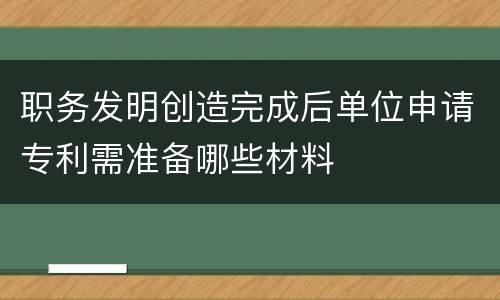 职务发明创造完成后单位申请专利需准备哪些材料