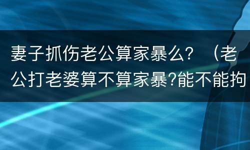 妻子抓伤老公算家暴么？（老公打老婆算不算家暴?能不能拘留）
