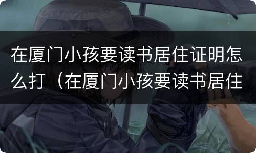 在厦门小孩要读书居住证明怎么打（在厦门小孩要读书居住证明怎么打印）