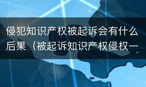 侵犯知识产权被起诉会有什么后果（被起诉知识产权侵权一般怎么处理）