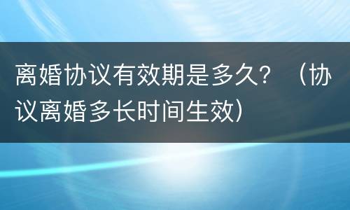 离婚协议有效期是多久？（协议离婚多长时间生效）