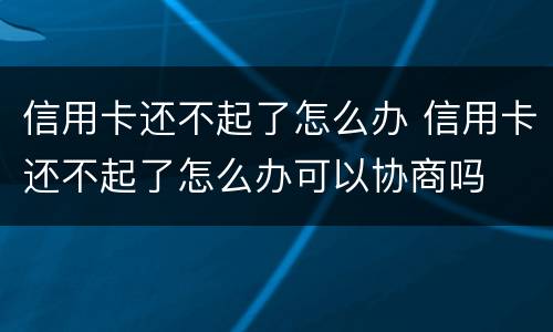 信用卡还不起了怎么办 信用卡还不起了怎么办可以协商吗