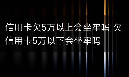 信用卡欠5万以上会坐牢吗 欠信用卡5万以下会坐牢吗