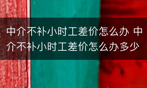 中介不补小时工差价怎么办 中介不补小时工差价怎么办多少钱可以提出仲裁