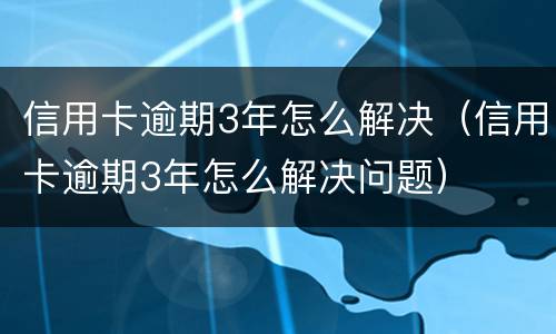 信用卡逾期3年怎么解决（信用卡逾期3年怎么解决问题）