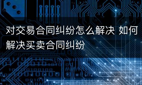对交易合同纠纷怎么解决 如何解决买卖合同纠纷
