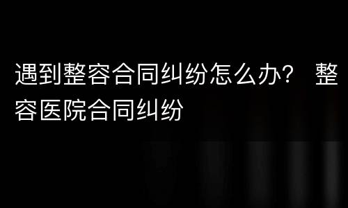 遇到整容合同纠纷怎么办？ 整容医院合同纠纷