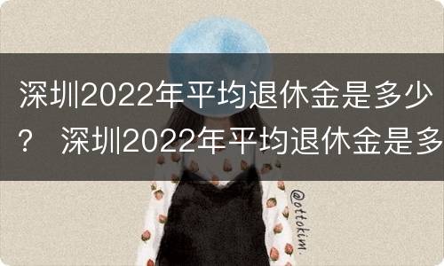 深圳2022年平均退休金是多少？ 深圳2022年平均退休金是多少钱