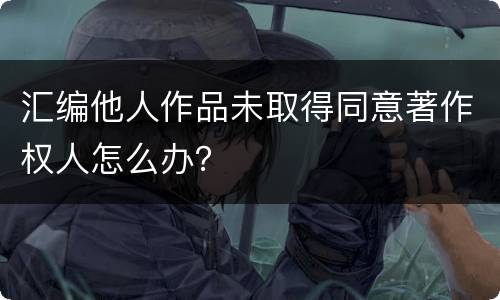 汇编他人作品未取得同意著作权人怎么办？