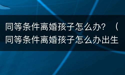 同等条件离婚孩子怎么办？（同等条件离婚孩子怎么办出生证明）