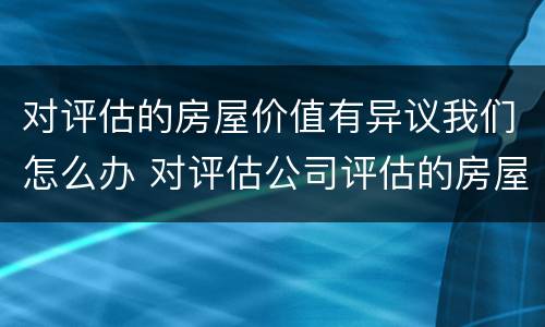 对评估的房屋价值有异议我们怎么办 对评估公司评估的房屋价格有异议