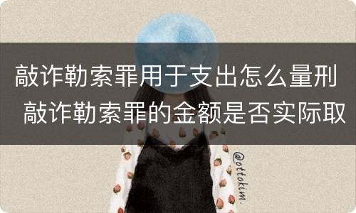 敲诈勒索罪用于支出怎么量刑 敲诈勒索罪的金额是否实际取得