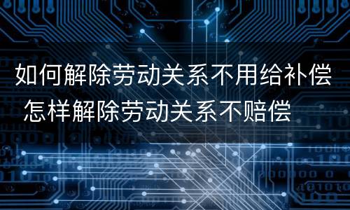 如何解除劳动关系不用给补偿 怎样解除劳动关系不赔偿