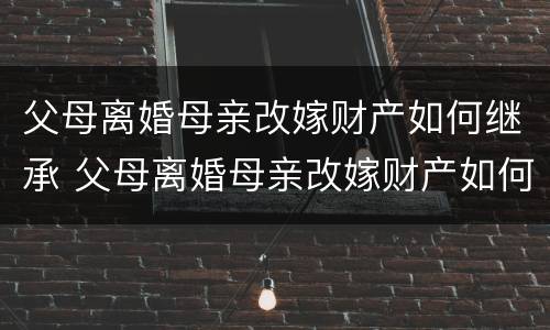 父母离婚母亲改嫁财产如何继承 父母离婚母亲改嫁财产如何继承给孩子