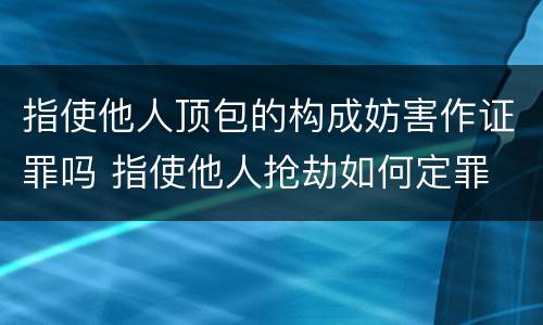 指使他人顶包的构成妨害作证罪吗 指使他人抢劫如何定罪