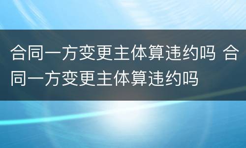 合同一方变更主体算违约吗 合同一方变更主体算违约吗