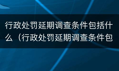 行政处罚延期调查条件包括什么（行政处罚延期调查条件包括什么内容）