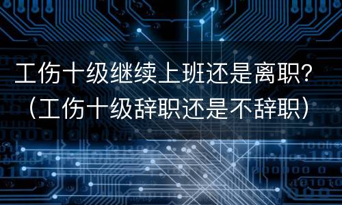 工伤十级继续上班还是离职？（工伤十级辞职还是不辞职）