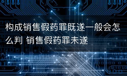 构成销售假药罪既遂一般会怎么判 销售假药罪未遂
