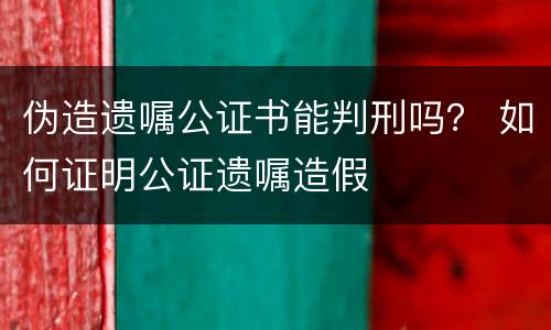 伪造遗嘱公证书能判刑吗？ 如何证明公证遗嘱造假