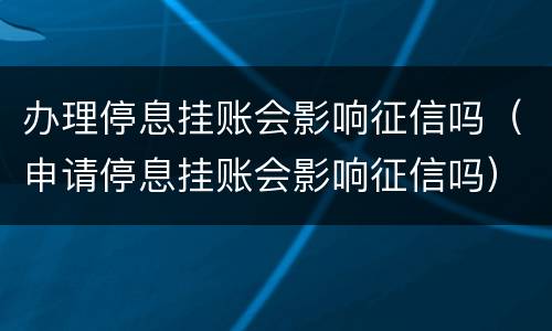 办理停息挂账会影响征信吗（申请停息挂账会影响征信吗）