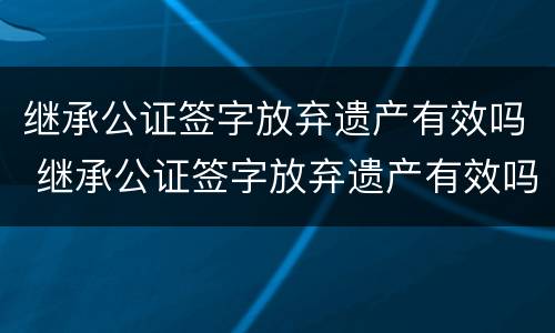 继承公证签字放弃遗产有效吗 继承公证签字放弃遗产有效吗要多久