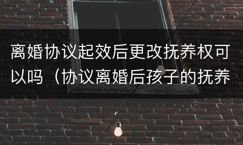 离婚协议起效后更改抚养权可以吗（协议离婚后孩子的抚养权可以更改吗）