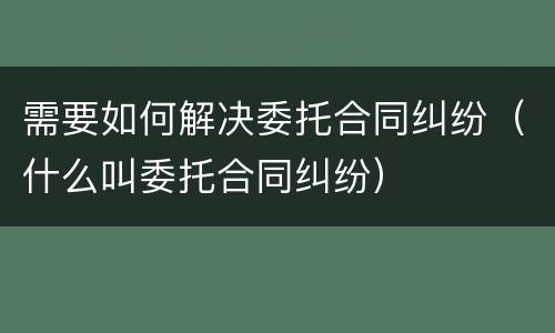 需要如何解决委托合同纠纷（什么叫委托合同纠纷）