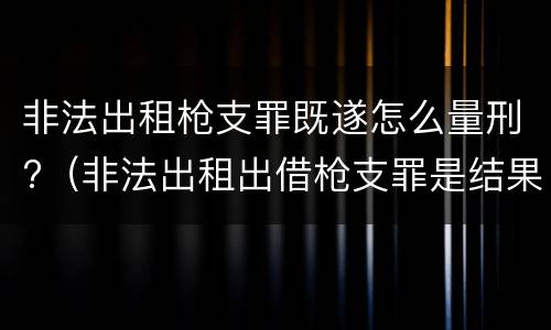 非法出租枪支罪既遂怎么量刑?（非法出租出借枪支罪是结果犯吗）