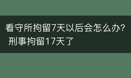 看守所拘留7天以后会怎么办？ 刑事拘留17天了