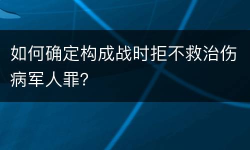 如何确定构成战时拒不救治伤病军人罪？