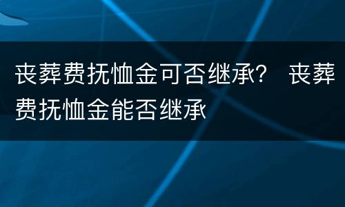 丧葬费抚恤金可否继承？ 丧葬费抚恤金能否继承