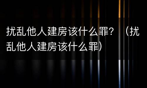 扰乱他人建房该什么罪？（扰乱他人建房该什么罪）