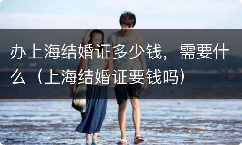 办上海结婚证多少钱，需要什么（上海结婚证要钱吗）