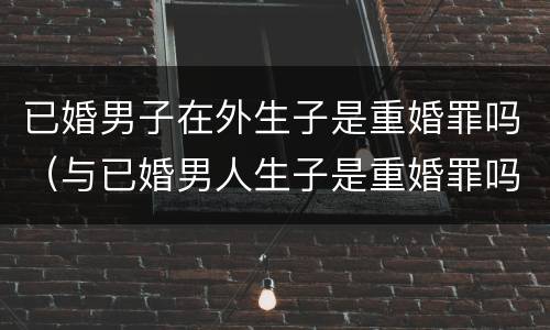 已婚男子在外生子是重婚罪吗（与已婚男人生子是重婚罪吗）
