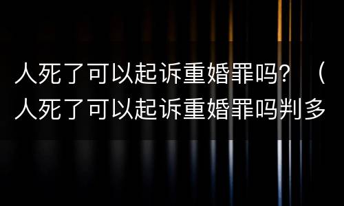 人死了可以起诉重婚罪吗？（人死了可以起诉重婚罪吗判多少年）
