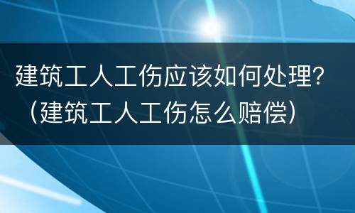 建筑工人工伤应该如何处理？（建筑工人工伤怎么赔偿）