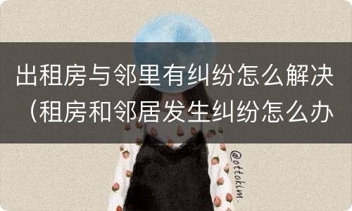 出租房与邻里有纠纷怎么解决（租房和邻居发生纠纷怎么办）