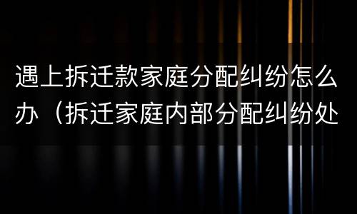 遇上拆迁款家庭分配纠纷怎么办（拆迁家庭内部分配纠纷处理）