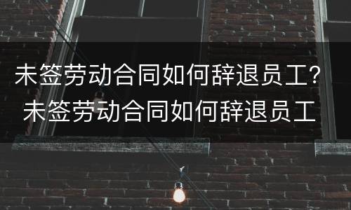 未签劳动合同如何辞退员工？ 未签劳动合同如何辞退员工