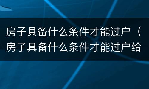 房子具备什么条件才能过户（房子具备什么条件才能过户给别人）