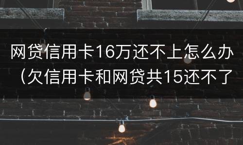 网贷信用卡16万还不上怎么办（欠信用卡和网贷共15还不了了怎么办?）
