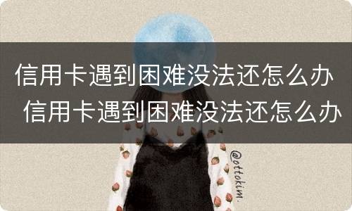信用卡遇到困难没法还怎么办 信用卡遇到困难没法还怎么办呢