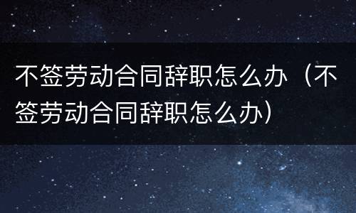 不签劳动合同辞职怎么办（不签劳动合同辞职怎么办）