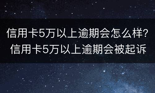 信用卡5万以上逾期会怎么样？ 信用卡5万以上逾期会被起诉吗?
