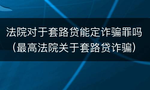 法院对于套路贷能定诈骗罪吗（最高法院关于套路贷诈骗）