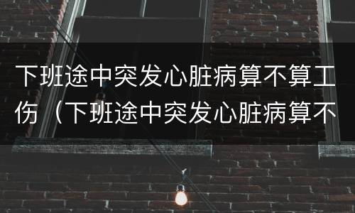 下班途中突发心脏病算不算工伤（下班途中突发心脏病算不算工伤范围）