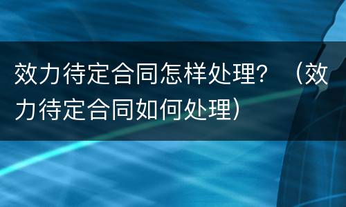 效力待定合同怎样处理？（效力待定合同如何处理）