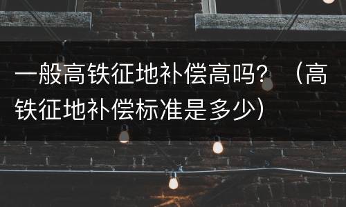 一般高铁征地补偿高吗？（高铁征地补偿标准是多少）